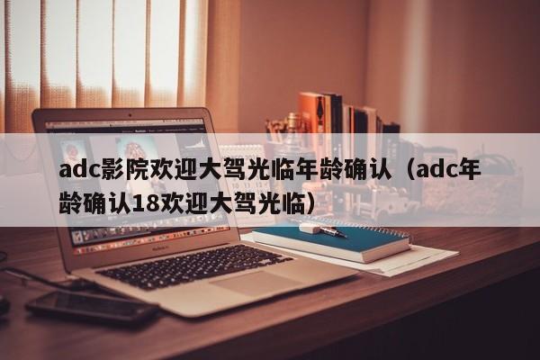 adc影院欢迎大驾光临年龄确认（adc年龄确认18欢迎大驾光临）