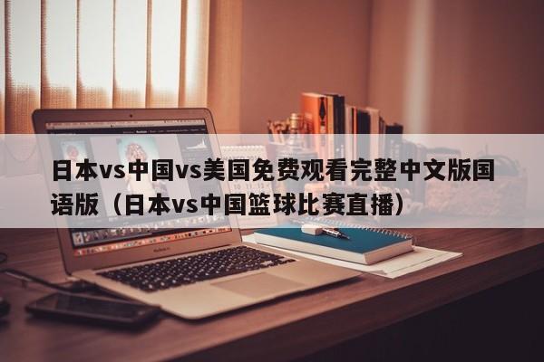 日本vs中国vs美国免费观看完整中文版国语版（日本vs中国篮球比赛直播）